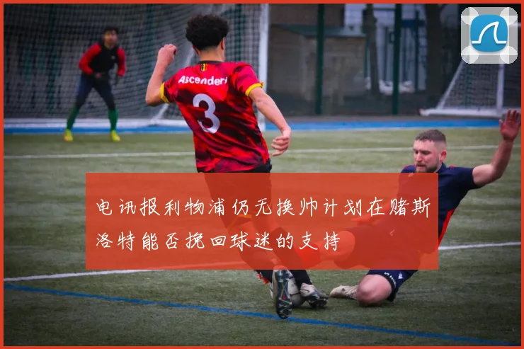 电讯报利物浦仍无换帅计划在赌斯洛特能否挽回球迷的支持