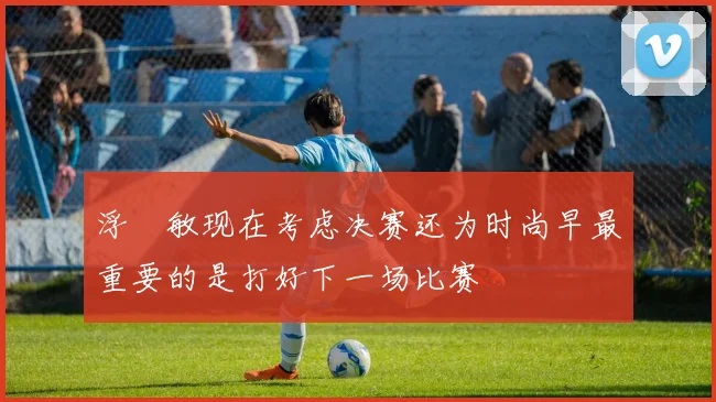 浮嶋敏现在考虑决赛还为时尚早最重要的是打好下一场比赛
