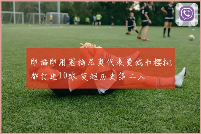 即插即用塞梅尼奥代表曼城和樱桃都打进10球 英超历史第二人