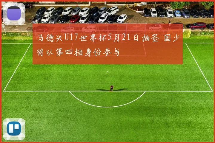 马德兴U17世界杯5月21日抽签 国少将以第四档身份参与
